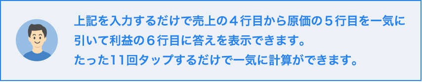上記を入力するだけで売上の４行目から原価の５行目を一気に引いて利益の６行目に答えを表示できます。たった１１回タップするだけで一気に計算ができます。